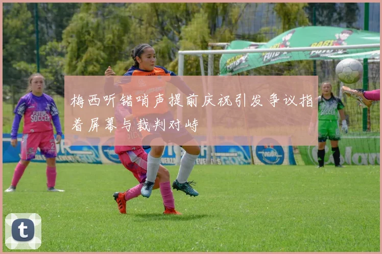 梅西听错哨声提前庆祝引发争议指着屏幕与裁判对峙