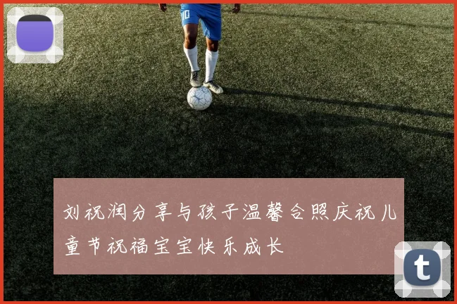 刘祝润分享与孩子温馨合照庆祝儿童节祝福宝宝快乐成长