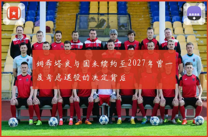 姆希塔良与国米续约至2027年曾一度考虑退役的决定背后