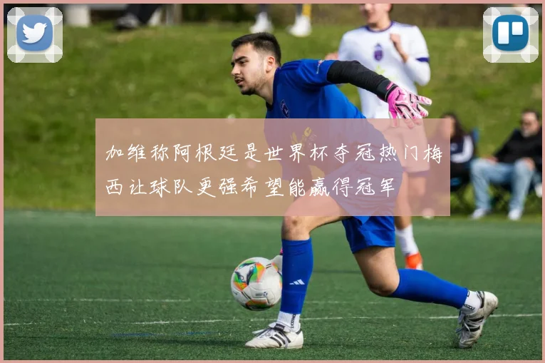 加维称阿根廷是世界杯夺冠热门梅西让球队更强希望能赢得冠军