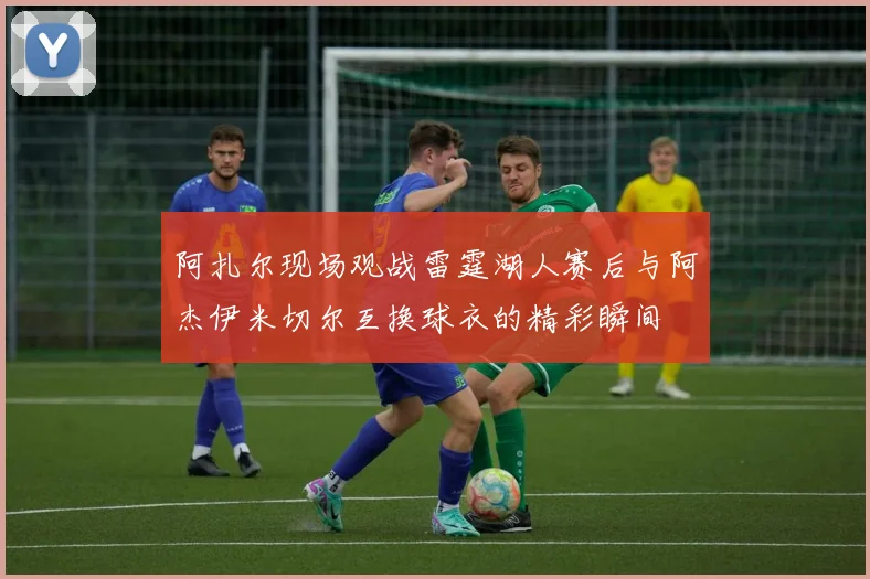 阿扎尔现场观战雷霆湖人赛后与阿杰伊米切尔互换球衣的精彩瞬间