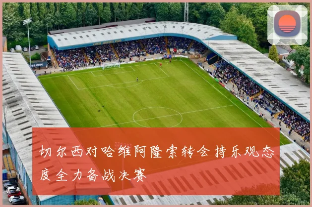 切尔西对哈维阿隆索转会持乐观态度全力备战决赛