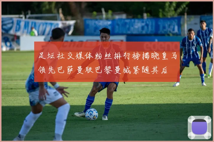足坛社交媒体粉丝排行榜揭晓皇马领先巴萨曼联巴黎曼城紧随其后