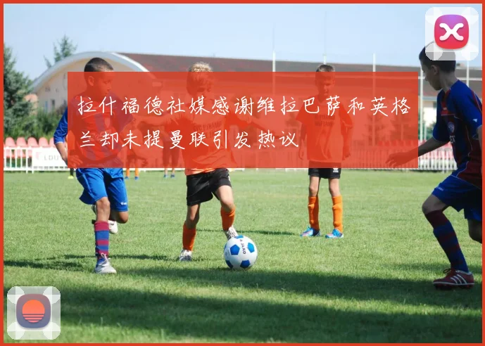 拉什福德社媒感谢维拉巴萨和英格兰却未提曼联引发热议