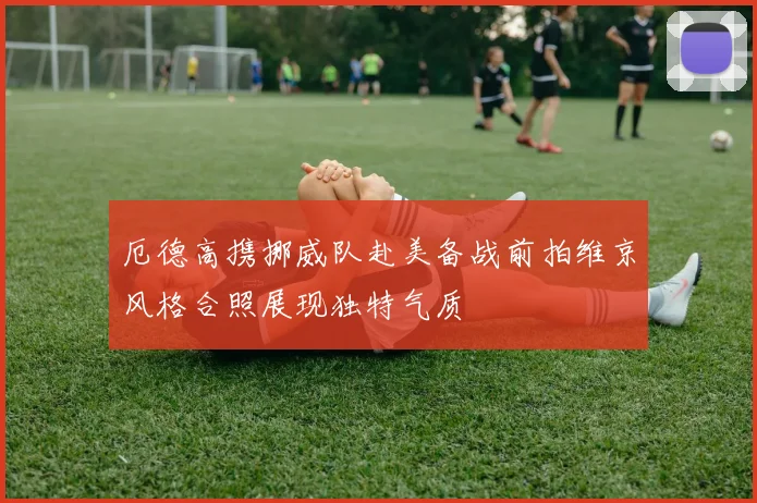 厄德高携挪威队赴美备战前拍维京风格合照展现独特气质